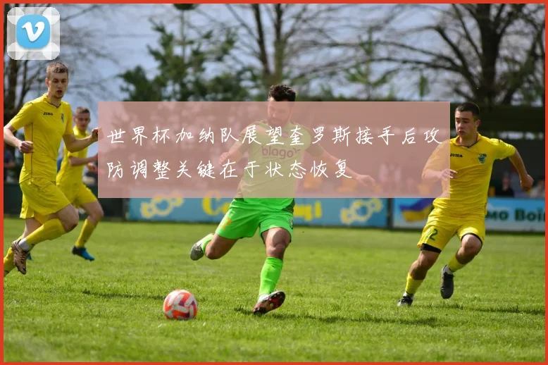 世界杯加纳队展望奎罗斯接手后攻防调整关键在于状态恢复