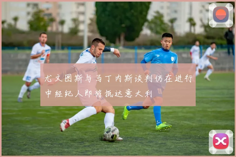 尤文图斯与马丁内斯谈判仍在进行中经纪人即将抵达意大利