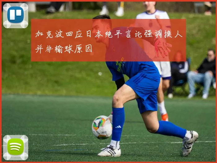 加克波回应日本绝平言论强调换人并非输球原因