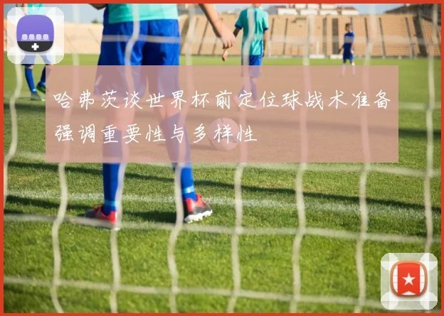 哈弗茨谈世界杯前定位球战术准备强调重要性与多样性