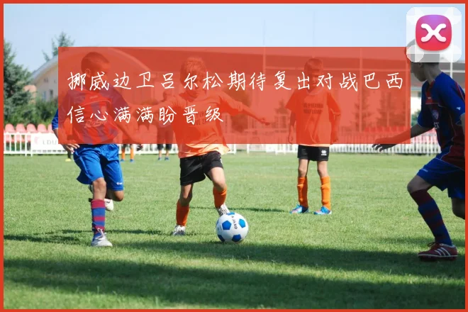 挪威边卫吕尔松期待复出对战巴西信心满满盼晋级