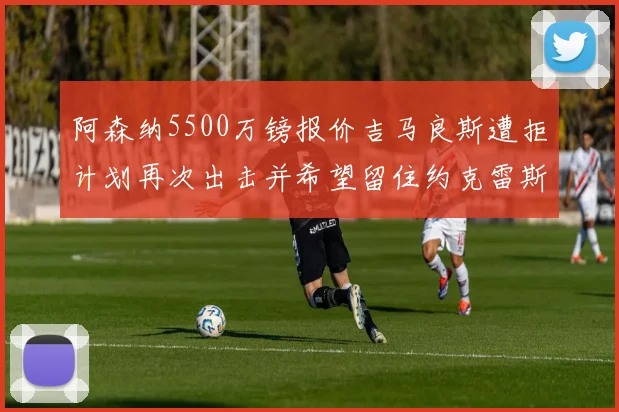 阿森纳5500万镑报价吉马良斯遭拒计划再次出击并希望留住约克雷斯