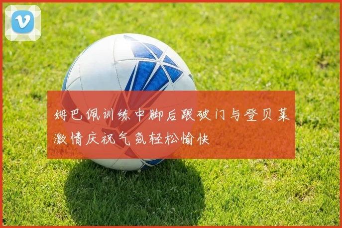 姆巴佩训练中脚后跟破门与登贝莱激情庆祝气氛轻松愉快