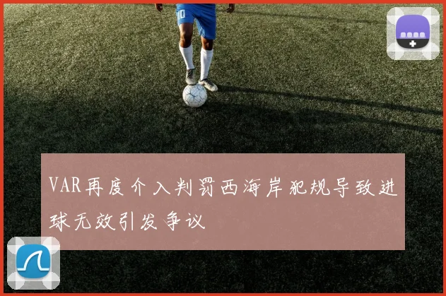 VAR再度介入判罚西海岸犯规导致进球无效引发争议