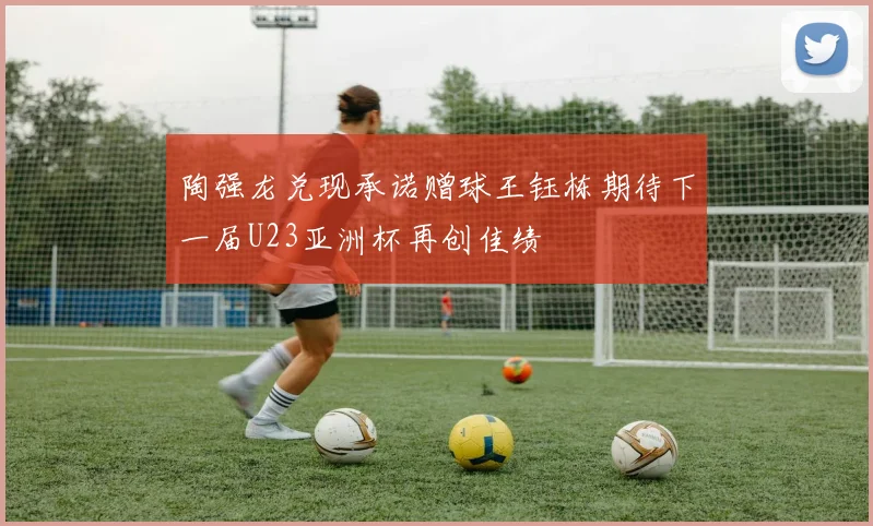 陶强龙兑现承诺赠球王钰栋期待下一届U23亚洲杯再创佳绩