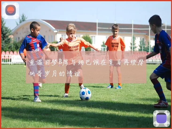 重温旧梦B席与姆巴佩在皇马再续摩纳哥岁月的情谊