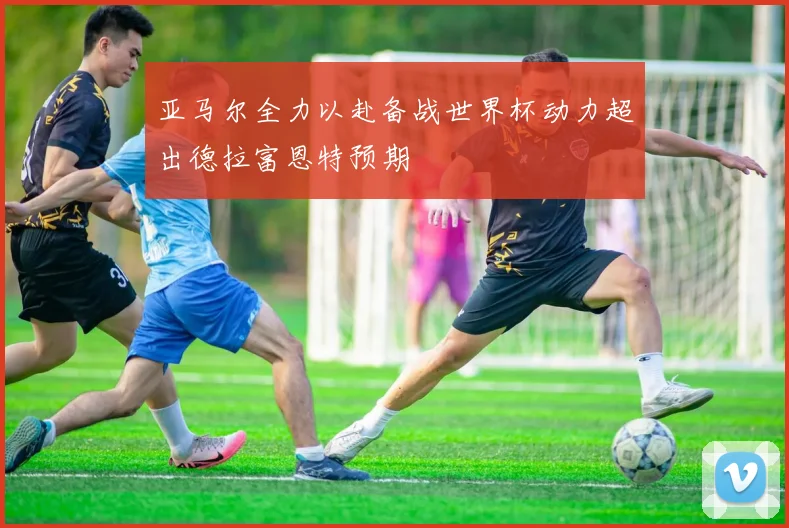 亚马尔全力以赴备战世界杯动力超出德拉富恩特预期