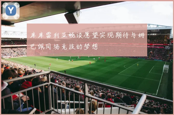 库库雷利亚畅谈愿望实现期待与姆巴佩同场竞技的梦想