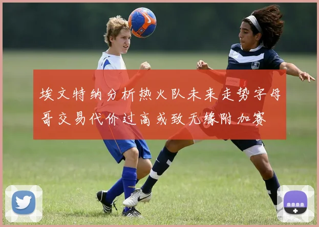 埃文特纳分析热火队未来走势字母哥交易代价过高或致无缘附加赛